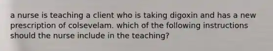 a nurse is teaching a client who is taking digoxin and has a new prescription of colsevelam. which of the following instructions should the nurse include in the teaching?