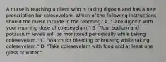 A nurse is teaching a client who is taking digoxin and has a new prescription for colesevelam. Which of the following instructions should the nurse include in the teaching? A. "Take digoxin with your morning dose of colesevelam." B. "Your sodium and potassium levels will be monitored periodically while taking colesevelam." C. "Watch for bleeding or bruising while taking colesevelam." D. "Take colesevelam with food and at least one glass of water."