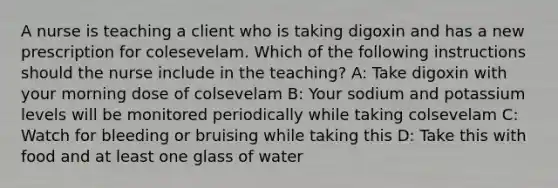 A nurse is teaching a client who is taking digoxin and has a new prescription for colesevelam. Which of the following instructions should the nurse include in the teaching? A: Take digoxin with your morning dose of colsevelam B: Your sodium and potassium levels will be monitored periodically while taking colsevelam C: Watch for bleeding or bruising while taking this D: Take this with food and at least one glass of water