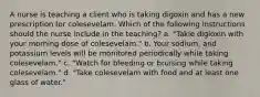 A nurse is teaching a client who is taking digoxin and has a new prescription for colesevelam. Which of the following instructions should the nurse include in the teaching? a. "Takie digioxin with your morning dose of colesevelam." b. Your sodium, and potassium levels will be monitored periodically while taking colesevelam." c. "Watch for bleeding or bruising while taking colesevelam." d. "Take colesevelam with food and at least one glass of water."