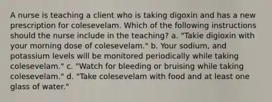 A nurse is teaching a client who is taking digoxin and has a new prescription for colesevelam. Which of the following instructions should the nurse include in the teaching? a. "Takie digioxin with your morning dose of colesevelam." b. Your sodium, and potassium levels will be monitored periodically while taking colesevelam." c. "Watch for bleeding or bruising while taking colesevelam." d. "Take colesevelam with food and at least one glass of water."