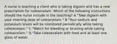 A nurse is teaching a client who is taking digoxin and has a new prescription for colesevelam. Which of the following instructions should the nurse include in the teaching? A."Take digoxin with your morning dose of colesevelam." B."Your sodium and potassium levels will be monitored periodically while taking colesevelam." C."Watch for bleeding or bruising while taking colesevelam." D."Take colesevelam with food and at least one glass of water.