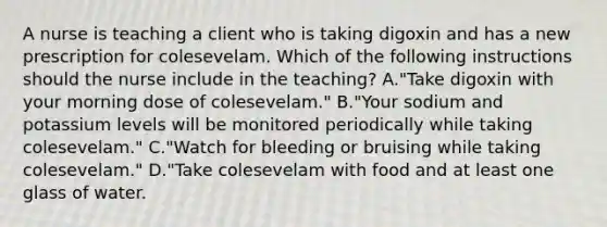 A nurse is teaching a client who is taking digoxin and has a new prescription for colesevelam. Which of the following instructions should the nurse include in the teaching? A."Take digoxin with your morning dose of colesevelam." B."Your sodium and potassium levels will be monitored periodically while taking colesevelam." C."Watch for bleeding or bruising while taking colesevelam." D."Take colesevelam with food and at least one glass of water.