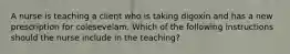 A nurse is teaching a client who is taking digoxin and has a new prescription for colesevelam. Which of the following instructions should the nurse include in the teaching?