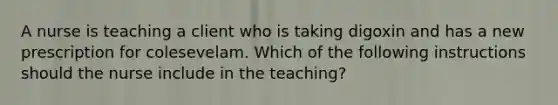 A nurse is teaching a client who is taking digoxin and has a new prescription for colesevelam. Which of the following instructions should the nurse include in the teaching?