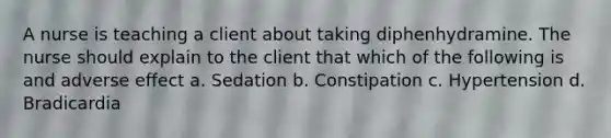 A nurse is teaching a client about taking diphenhydramine. The nurse should explain to the client that which of the following is and adverse effect a. Sedation b. Constipation c. Hypertension d. Bradicardia