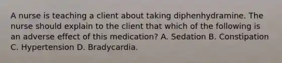 A nurse is teaching a client about taking diphenhydramine. The nurse should explain to the client that which of the following is an adverse effect of this medication? A. Sedation B. Constipation C. Hypertension D. Bradycardia.