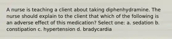 A nurse is teaching a client about taking diphenhydramine. The nurse should explain to the client that which of the following is an adverse effect of this medication? Select one: a. sedation b. constipation c. hypertension d. bradycardia