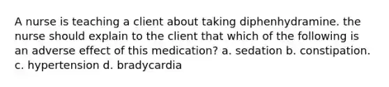 A nurse is teaching a client about taking diphenhydramine. the nurse should explain to the client that which of the following is an adverse effect of this medication? a. sedation b. constipation. c. hypertension d. bradycardia