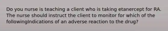 Do you nurse is teaching a client who is taking etanercept for RA. The nurse should instruct the client to monitor for which of the followingIndications of an adverse reaction to the drug?