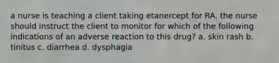 a nurse is teaching a client taking etanercept for RA. the nurse should instruct the client to monitor for which of the following indications of an adverse reaction to this drug? a. skin rash b. tinitus c. diarrhea d. dysphagia