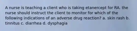 A nurse is teaching a client who is taking etanercept for RA. the nurse should instruct the client to monitor for which of the following indications of an adverse drug reaction? a. skin rash b. tinnitus c. diarrhea d. dysphagia