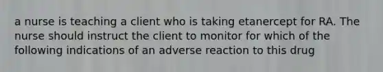 a nurse is teaching a client who is taking etanercept for RA. The nurse should instruct the client to monitor for which of the following indications of an adverse reaction to this drug