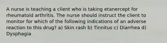 A nurse is teaching a client who is taking etanercept for rheumatoid arthritis. The nurse should instruct the client to monitor for which of the following indications of an adverse reaction to this drug? a) Skin rash b) Tinnitus c) Diarrhea d) Dysphagia