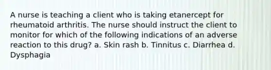 A nurse is teaching a client who is taking etanercept for rheumatoid arthritis. The nurse should instruct the client to monitor for which of the following indications of an adverse reaction to this drug? a. Skin rash b. Tinnitus c. Diarrhea d. Dysphagia