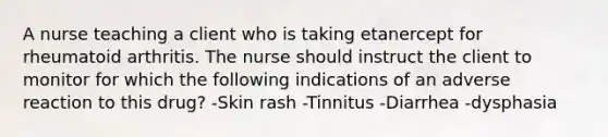 A nurse teaching a client who is taking etanercept for rheumatoid arthritis. The nurse should instruct the client to monitor for which the following indications of an adverse reaction to this drug? -Skin rash -Tinnitus -Diarrhea -dysphasia