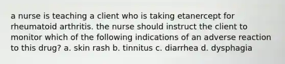 a nurse is teaching a client who is taking etanercept for rheumatoid arthritis. the nurse should instruct the client to monitor which of the following indications of an adverse reaction to this drug? a. skin rash b. tinnitus c. diarrhea d. dysphagia