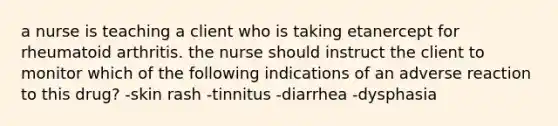 a nurse is teaching a client who is taking etanercept for rheumatoid arthritis. the nurse should instruct the client to monitor which of the following indications of an adverse reaction to this drug? -skin rash -tinnitus -diarrhea -dysphasia