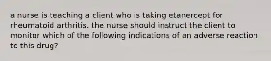 a nurse is teaching a client who is taking etanercept for rheumatoid arthritis. the nurse should instruct the client to monitor which of the following indications of an adverse reaction to this drug?