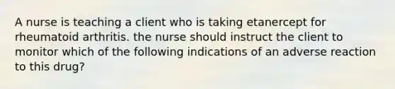 A nurse is teaching a client who is taking etanercept for rheumatoid arthritis. the nurse should instruct the client to monitor which of the following indications of an adverse reaction to this drug?