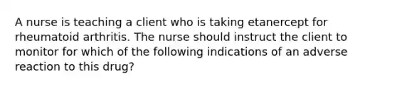 A nurse is teaching a client who is taking etanercept for rheumatoid arthritis. The nurse should instruct the client to monitor for which of the following indications of an adverse reaction to this drug?