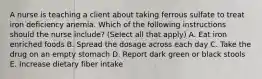 A nurse is teaching a client about taking ferrous sulfate to treat iron deficiency anemia. Which of the following instructions should the nurse include? (Select all that apply) A. Eat iron enriched foods B. Spread the dosage across each day C. Take the drug on an empty stomach D. Report dark green or black stools E. Increase dietary fiber intake