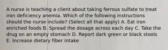 A nurse is teaching a client about taking ferrous sulfate to treat iron deficiency anemia. Which of the following instructions should the nurse include? (Select all that apply) A. Eat iron enriched foods B. Spread the dosage across each day C. Take the drug on an empty stomach D. Report dark green or black stools E. Increase dietary fiber intake