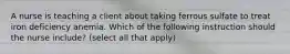 A nurse is teaching a client about taking ferrous sulfate to treat iron deficiency anemia. Which of the following instruction should the nurse include? (select all that apply)