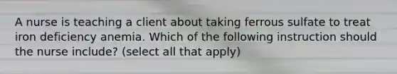 A nurse is teaching a client about taking ferrous sulfate to treat iron deficiency anemia. Which of the following instruction should the nurse include? (select all that apply)