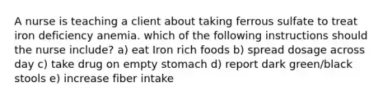 A nurse is teaching a client about taking ferrous sulfate to treat iron deficiency anemia. which of the following instructions should the nurse include? a) eat Iron rich foods b) spread dosage across day c) take drug on empty stomach d) report dark green/black stools e) increase fiber intake