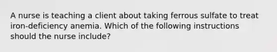 A nurse is teaching a client about taking ferrous sulfate to treat iron-deficiency anemia. Which of the following instructions should the nurse include?