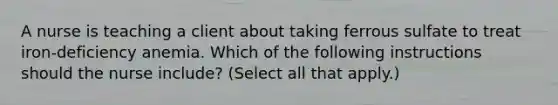 A nurse is teaching a client about taking ferrous sulfate to treat iron-deficiency anemia. Which of the following instructions should the nurse include? (Select all that apply.)