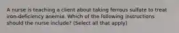 A nurse is teaching a client about taking ferrous sulfate to treat iron-deficiency anemia. Which of the following instructions should the nurse include? (Select all that apply)