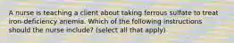 A nurse is teaching a client about taking ferrous sulfate to treat iron-deficiency anemia. Which of the following instructions should the nurse include? (select all that apply)