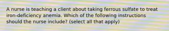 A nurse is teaching a client about taking ferrous sulfate to treat iron-deficiency anemia. Which of the following instructions should the nurse include? (select all that apply)