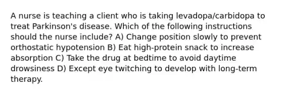 A nurse is teaching a client who is taking levadopa/carbidopa to treat Parkinson's disease. Which of the following instructions should the nurse include? A) Change position slowly to prevent orthostatic hypotension B) Eat high-protein snack to increase absorption C) Take the drug at bedtime to avoid daytime drowsiness D) Except eye twitching to develop with long-term therapy.