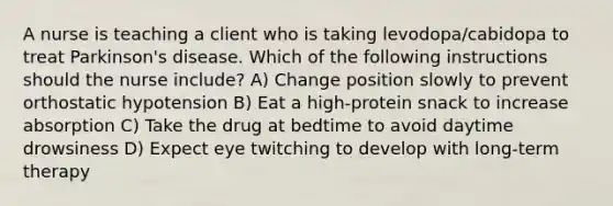 A nurse is teaching a client who is taking levodopa/cabidopa to treat Parkinson's disease. Which of the following instructions should the nurse include? A) Change position slowly to prevent orthostatic hypotension B) Eat a high-protein snack to increase absorption C) Take the drug at bedtime to avoid daytime drowsiness D) Expect eye twitching to develop with long-term therapy