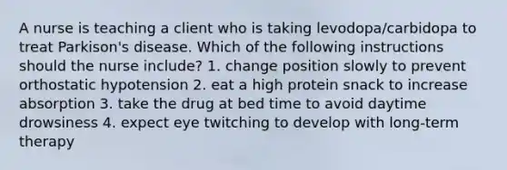 A nurse is teaching a client who is taking levodopa/carbidopa to treat Parkison's disease. Which of the following instructions should the nurse include? 1. change position slowly to prevent orthostatic hypotension 2. eat a high protein snack to increase absorption 3. take the drug at bed time to avoid daytime drowsiness 4. expect eye twitching to develop with long-term therapy