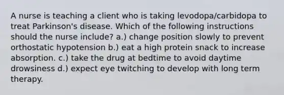 A nurse is teaching a client who is taking levodopa/carbidopa to treat Parkinson's disease. Which of the following instructions should the nurse include? a.) change position slowly to prevent orthostatic hypotension b.) eat a high protein snack to increase absorption. c.) take the drug at bedtime to avoid daytime drowsiness d.) expect eye twitching to develop with long term therapy.