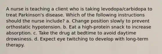 A nurse is teaching a client who is taking levodopa/carbidopa to treat Parkinson's disease. Which of the following instructions should the nurse include? a. Change position slowly to prevent orthostatic hypotension. b. Eat a high-protein snack to increase absorption. c. Take the drug at bedtime to avoid daytime drowsiness. d. Expect eye twitching to develop with long-term therapy.