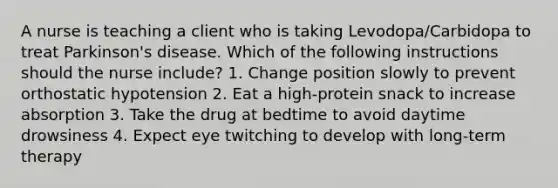 A nurse is teaching a client who is taking Levodopa/Carbidopa to treat Parkinson's disease. Which of the following instructions should the nurse include? 1. Change position slowly to prevent orthostatic hypotension 2. Eat a high-protein snack to increase absorption 3. Take the drug at bedtime to avoid daytime drowsiness 4. Expect eye twitching to develop with long-term therapy