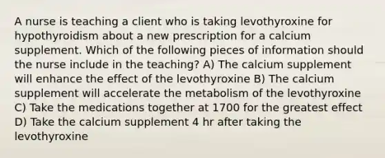 A nurse is teaching a client who is taking levothyroxine for hypothyroidism about a new prescription for a calcium supplement. Which of the following pieces of information should the nurse include in the teaching? A) The calcium supplement will enhance the effect of the levothyroxine B) The calcium supplement will accelerate the metabolism of the levothyroxine C) Take the medications together at 1700 for the greatest effect D) Take the calcium supplement 4 hr after taking the levothyroxine