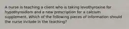 A nurse is teaching a client who is taking levothyroxine for hypothyroidism and a new prescription for a calcium supplement. Which of the following pieces of information should the nurse include in the teaching?