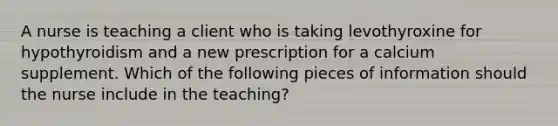 A nurse is teaching a client who is taking levothyroxine for hypothyroidism and a new prescription for a calcium supplement. Which of the following pieces of information should the nurse include in the teaching?