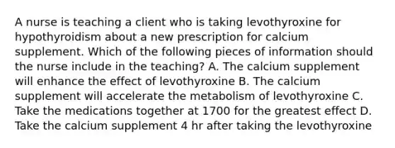 A nurse is teaching a client who is taking levothyroxine for hypothyroidism about a new prescription for calcium supplement. Which of the following pieces of information should the nurse include in the teaching? A. The calcium supplement will enhance the effect of levothyroxine B. The calcium supplement will accelerate the metabolism of levothyroxine C. Take the medications together at 1700 for the greatest effect D. Take the calcium supplement 4 hr after taking the levothyroxine