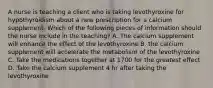 A nurse is teaching a client who is taking levothyroxine for hypothyroidism about a new prescription for a calcium supplement. Which of the following pieces of information should the nurse include in the teaching? A. The calcium supplement will enhance the effect of the levothyroxine B. the calcium supplement will accelerate the metabolism of the levothyroxine C. Take the medications together at 1700 for the greatest effect D. Take the calcium supplement 4 hr after taking the levothyroxine