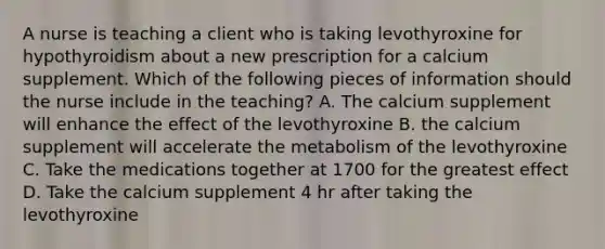 A nurse is teaching a client who is taking levothyroxine for hypothyroidism about a new prescription for a calcium supplement. Which of the following pieces of information should the nurse include in the teaching? A. The calcium supplement will enhance the effect of the levothyroxine B. the calcium supplement will accelerate the metabolism of the levothyroxine C. Take the medications together at 1700 for the greatest effect D. Take the calcium supplement 4 hr after taking the levothyroxine