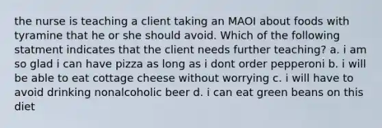 the nurse is teaching a client taking an MAOI about foods with tyramine that he or she should avoid. Which of the following statment indicates that the client needs further teaching? a. i am so glad i can have pizza as long as i dont order pepperoni b. i will be able to eat cottage cheese without worrying c. i will have to avoid drinking nonalcoholic beer d. i can eat green beans on this diet