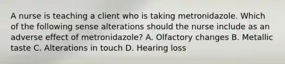 A nurse is teaching a client who is taking metronidazole. Which of the following sense alterations should the nurse include as an adverse effect of metronidazole? A. Olfactory changes B. Metallic taste C. Alterations in touch D. Hearing loss