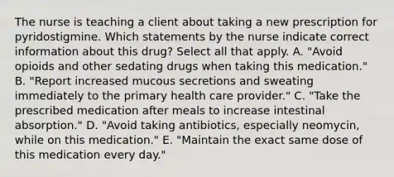 The nurse is teaching a client about taking a new prescription for pyridostigmine. Which statements by the nurse indicate correct information about this drug? Select all that apply. A. "Avoid opioids and other sedating drugs when taking this medication." B. "Report increased mucous secretions and sweating immediately to the primary health care provider." C. "Take the prescribed medication after meals to increase intestinal absorption." D. "Avoid taking antibiotics, especially neomycin, while on this medication." E. "Maintain the exact same dose of this medication every day."